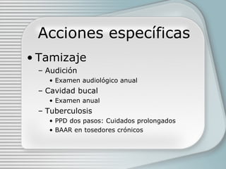 Acciones específicas Tamizaje Audición Examen audiológico anual  Cavidad bucal Examen anual Tuberculosis PPD dos pasos: Cuidados prolongados BAAR en tosedores crónicos 