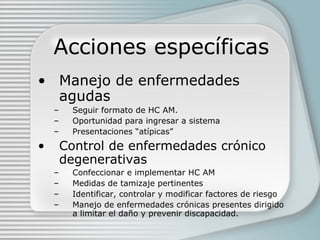 Acciones específicas Manejo de enfermedades agudas Seguir formato de HC AM. Oportunidad para ingresar a sistema Presentaciones “atípicas” Control de enfermedades crónico degenerativas Confeccionar e implementar HC AM Medidas de tamizaje pertinentes Identificar, controlar y modificar factores de riesgo Manejo de enfermedades crónicas presentes dirigido a limitar el daño y prevenir discapacidad. 