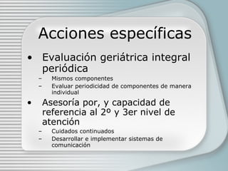 Acciones específicas Evaluación geriátrica integral periódica Mismos componentes Evaluar periodicidad de componentes de manera individual Asesoría por, y capacidad de referencia al 2º y 3er nivel de atención Cuidados continuados Desarrollar e implementar sistemas de comunicación 
