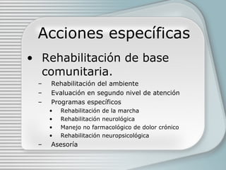 Acciones específicas Rehabilitación de base comunitaria. Rehabilitación del ambiente Evaluación en segundo nivel de atención Programas específicos Rehabilitación de la marcha Rehabilitación neurológica Manejo no farmacológico de dolor crónico Rehabilitación neuropsicológica Asesoría 