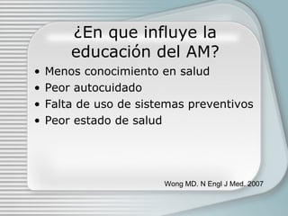 ¿En que influye la educaci ón del AM? Menos conocimiento en salud Peor autocuidado Falta de uso de sistemas preventivos Peor estado de salud Wong MD. N Engl J Med. 2007 