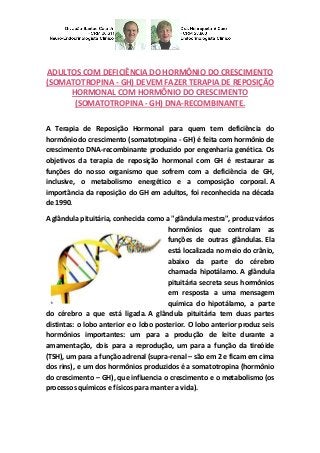 ADULTOS COM DEFICIÊNCIA DO HORMÔNIO DO CRESCIMENTO (SOMATOTROPINA - GH) DEVEM FAZER TERAPIA DE REPOSIÇÃO HORMONAL COM HORMÔNIO DO CRESCIMENTO (SOMATOTROPINA - GH) DNA-RECOMBINANTE. 
A Terapia de Reposição Hormonal para quem tem deficiência do hormônio do crescimento (somatotropina - GH) é feita com hormônio de crescimento DNA-recombinante produzido por engenharia genética. Os objetivos da terapia de reposição hormonal com GH é restaurar as funções do nosso organismo que sofrem com a deficiência de GH, inclusive, o metabolismo energético e a composição corporal. A importância da reposição do GH em adultos, foi reconhecida na década de 1990. 
A glândula pituitária, conhecida como a "glândula mestra", produz vários hormônios que controlam as funções de outras glândulas. Ela está localizada no meio do crânio, abaixo da parte do cérebro chamada hipotálamo. A glândula pituitária secreta seus hormônios em resposta a uma mensagem química do hipotálamo, a parte do cérebro a que está ligada. A glândula pituitária tem duas partes distintas: o lobo anterior e o lobo posterior. O lobo anterior produz seis hormônios importantes: um para a produção de leite durante a amamentação, dois para a reprodução, um para a função da tireóide (TSH), um para a função adrenal (supra-renal – são em 2 e ficam em cima dos rins), e um dos hormônios produzidos é a somatotropina (hormônio do crescimento – GH), que influencia o crescimento e o metabolismo (os processos químicos e físicos para manter a vida). 
 