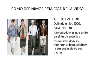 CÓMO DEFINIMOS ESTA FASE DE LA VIDA?
ADULTO EMERGENTE
Definida en los 2000s
Edad: 18 – 30
Adultos Jóvenes que están
en el limbo entre las
responsabilidades y
autonomía de un adulto y
la dependencia de sus
padres.
 