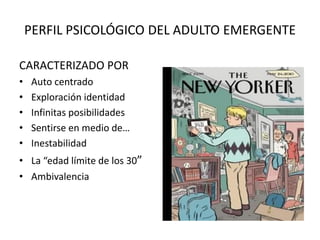 PERFIL PSICOLÓGICO DEL ADULTO EMERGENTE
CARACTERIZADO POR
• Auto centrado
• Exploración identidad
• Infinitas posibilidades
• Sentirse en medio de…
• Inestabilidad
• La “edad límite de los 30”
• Ambivalencia
 