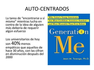 AUTO-CENTRADOS
La tarea de “encontrarse a sí
mismo” mientras lucha en
contra de la idea de alguien
más debería de requerir
algún esfuerzo
Los universitarios de hoy
son 40%menos
empáticos que aquellos de
hace 30 años, con las cifran
en disminución después del
2000
 