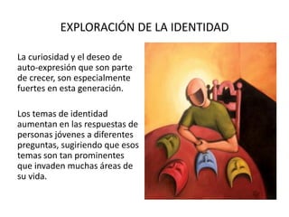 EXPLORACIÓN DE LA IDENTIDAD
La curiosidad y el deseo de
auto-expresión que son parte
de crecer, son especialmente
fuertes en esta generación.
Los temas de identidad
aumentan en las respuestas de
personas jóvenes a diferentes
preguntas, sugiriendo que esos
temas son tan prominentes
que invaden muchas áreas de
su vida.
 
