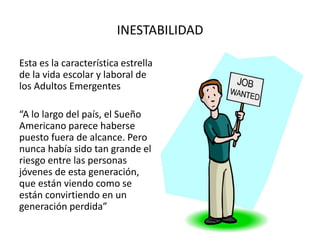 INESTABILIDAD
Esta es la característica estrella
de la vida escolar y laboral de
los Adultos Emergentes
“A lo largo del país, el Sueño
Americano parece haberse
puesto fuera de alcance. Pero
nunca había sido tan grande el
riesgo entre las personas
jóvenes de esta generación,
que están viendo como se
están convirtiendo en un
generación perdida”
 