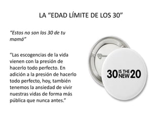 LA “EDAD LÍMITE DE LOS 30”
“Estos no son los 30 de tu
mamá”
“Las escogencias de la vida
vienen con la presión de
hacerlo todo perfecto. En
adición a la presión de hacerlo
todo perfecto, hoy, también
tenemos la ansiedad de vivir
nuestras vidas de forma más
pública que nunca antes.”
 