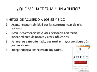 ¿QUÉ ME HACE “A MI” UN ADULTO?
4 HITOS DE ACUERDO A LOS 25 Y PICO
1. Aceptar responsabilidad por las consecuencias de mis
acciones.
2. Decidir en creencias y valores personales en forma
independiente de padres y otras influencias.
3. Ser menos auto orientado, desarrollar mayor consideración
por los demás.
4. Independencia financiera de los padres.
 