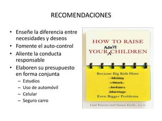 RECOMENDACIONES
• Enseñe la diferencia entre
necesidades y deseos
• Fomente el auto-control
• Aliente la conducta
responsable
• Elaboren su presupuesto
en forma conjunta
– Estudios
– Uso de automóvil
– Celular
– Seguro carro
 