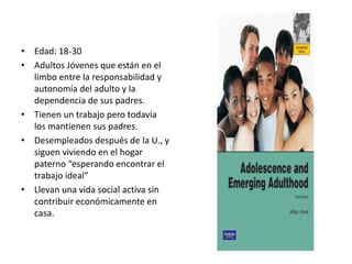 • Edad: 18-30
• Adultos Jóvenes que están en el
limbo entre la responsabilidad y
autonomía del adulto y la
dependencia de sus padres.
• Tienen un trabajo pero todavía
los mantienen sus padres.
• Desempleados después de la U., y
siguen viviendo en el hogar
paterno “esperando encontrar el
trabajo ideal”
• Llevan una vida social activa sin
contribuir económicamente en
casa.
 