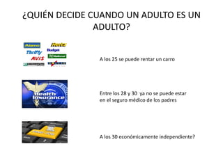 ¿QUIÉN DECIDE CUANDO UN ADULTO ES UN
ADULTO?
A los 25 se puede rentar un carro
Entre los 28 y 30 ya no se puede estar
en el seguro médico de los padres
A los 30 económicamente independiente?
 