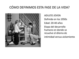 CÓMO DEFINIMOS ESTA FASE DE LA VIDA?
ADULTO JOVEN
Definida en los 1950s
Edad: 20-40 años
Etapa del desarrollo
humano en donde se
resuelve el dilema de
intimidad versus aislamiento
 