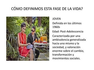 CÓMO DEFINIMOS ESTA FASE DE LA VIDA?
JOVEN
Definida en los últimos
1960s
Edad: Post-Adolescencia
Caracterizada por una
ambivalencia generalizada
hacia uno mismo y la
sociedad, y valoración
enorme sobre el cambio,
transformación y
movimientos sociales.
 