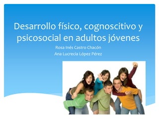 Desarrollo físico, cognoscitivo y
psicosocial en adultos jóvenes
Rosa Inés Castro Chacón
Ana Lucrecia López Pérez
 