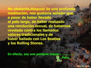 No obstante,después de una profunda meditación, nos gustaría señalar que,  a pesar de haber llevado  el pelo largo, de haber realizado  una revolución sexual, de habernos revelado contra los llamados  valores tradicionales y de  haber bailado con Los Beatles  y los Rolling Stones. En efecto, soy una persona mayor…………… … .Pero …… 