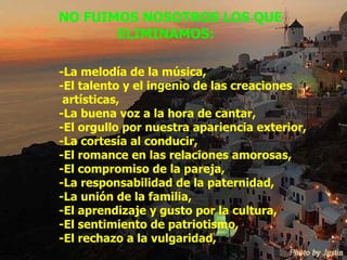 NO FUIMOS NOSOTROS LOS QUE ELIMINAMOS: -La melodía de la música, -El talento y el ingenio de las creaciones  artísticas, -La buena voz a la hora de cantar, -El orgullo por nuestra apariencia exterior, -La cortesía al conducir, -El romance en las relaciones amorosas, -El compromiso de la pareja, -La responsabilidad de la paternidad, -La unión de la familia, -El aprendizaje y gusto por la cultura, -El sentimiento de patriotismo, -El rechazo a la vulgaridad, 