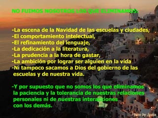 NO FUIMOS NOSOTROS LOS QUE ELIMINAMOS: -La escena de la Navidad de las escuelas y ciudades, -El comportamiento intelectual, -El refinamiento del lenguaje, -La dedicación a la literatura, -La prudencia a la hora de gastar, -La ambición por lograr ser alguien en la vida -Ni tampoco sacamos a Dios del gobierno de las  escuelas y de nuestra vida. -Y por supuesto que no somos los que eliminamos  la paciencia y la tolerancia de nuestras relaciones  personales ni de nuestras interacciones    con los demás. 