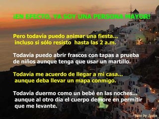 ¡EN EFECTO, YA SOY UNA PERSONA MAYOR! Pero todavía puedo animar una fiesta...  incluso si sólo resisto  hasta las 2 a.m. Todavía puedo abrir frascos con tapas a prueba  de niños aunque tenga que usar un martillo. Todavía me acuerdo de llegar a mi casa... aunque deba llevar un mapa conmigo. Todavía duermo como un bebé en las noches...  aunque al otro día el cuerpo demore en permitir  que me levante. 
