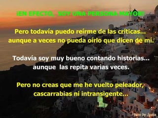 ¡EN EFECTO,  SOY UNA PERSONA MAYOR! Pero todavía puedo reírme de las críticas...  aunque a veces no pueda oírlo que dicen de mí. Todavía soy muy bueno contando historias... aunque  las repita varias veces. Pero no creas que me he vuelto peleador,  cascarrabias ni intransigente… 