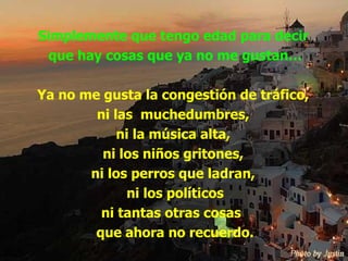 Simplemente que tengo edad para decir  que hay cosas que ya no me gustan… Ya no me gusta la congestión de tráfico,  ni las  muchedumbres,  ni la música alta,  ni los niños gritones,  ni los perros que ladran,  ni los políticos ni tantas otras cosas  que ahora no recuerdo. 