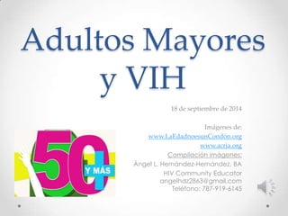 Adultos Mayores 
y VIH 
18 de septiembre de 2014 
Imágenes de: 
www.LaEdadnoesunCondón.org 
www.acria.org 
Compilación imágenes: 
Ángel L. Hernández-Hernández, BA 
HIV Community Educator 
angelhdz2863@gmail.com 
Teléfono: 787-919-6145 
 