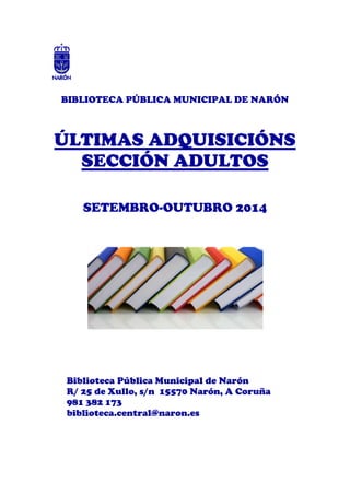 BIBLIOTECA PÚBLICA MUNICIPAL DE NARÓN 
ÚLTIMAS ADQUISICIÓNS 
SECCIÓN ADULTOS 
SETEMBRO-OUTUBRO 2014 
Biblioteca Pública Municipal de Narón 
R/ 25 de Xullo, s/n 15570 Narón, A Coruña 
981 382 173 
biblioteca.central@naron.es 
 