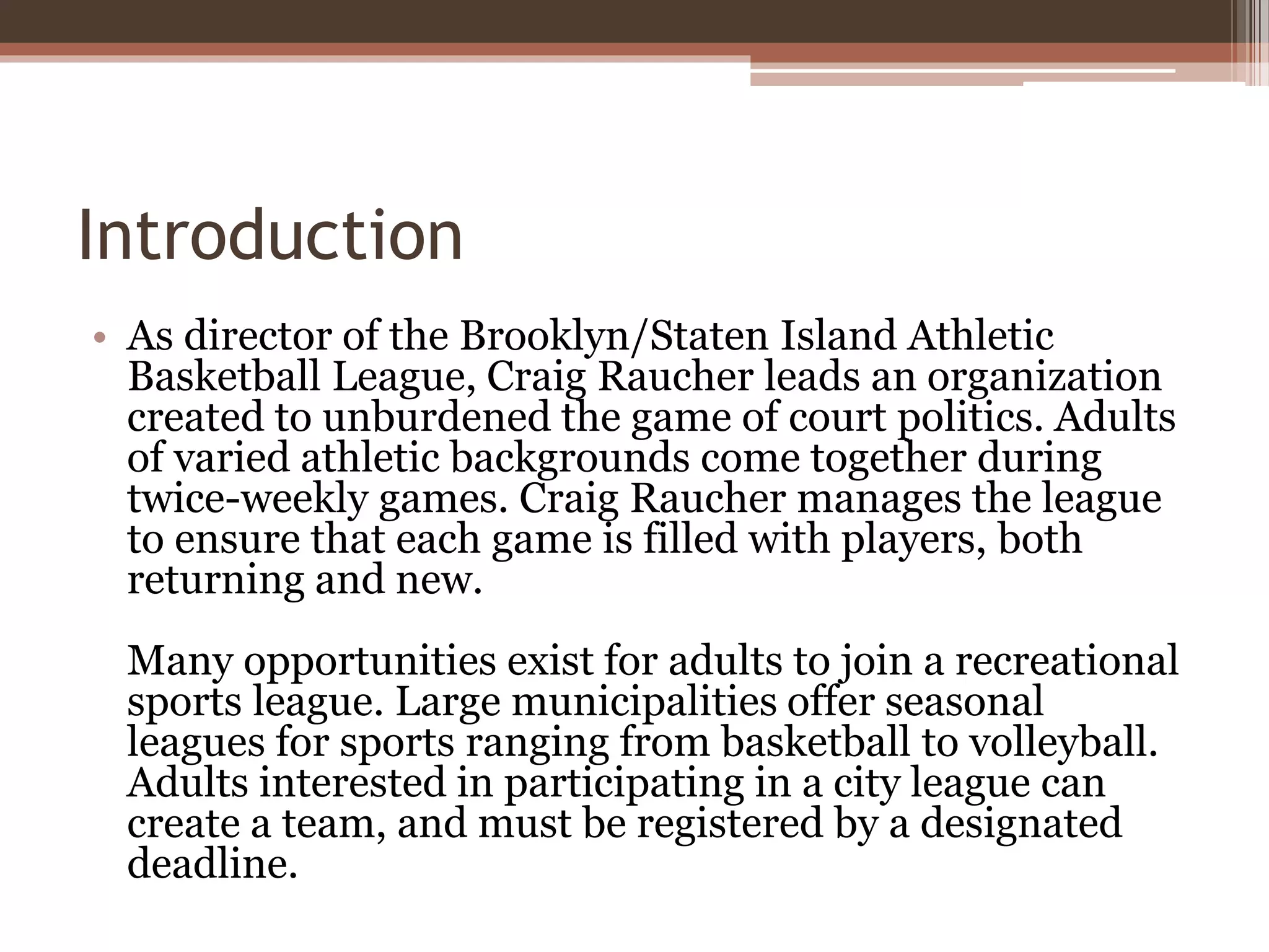 Introduction
• As director of the Brooklyn/Staten Island Athletic
Basketball League, Craig Raucher leads an organization
created to unburdened the game of court politics. Adults
of varied athletic backgrounds come together during
twice-weekly games. Craig Raucher manages the league
to ensure that each game is filled with players, both
returning and new.
Many opportunities exist for adults to join a recreational
sports league. Large municipalities offer seasonal
leagues for sports ranging from basketball to volleyball.
Adults interested in participating in a city league can
create a team, and must be registered by a designated
deadline.