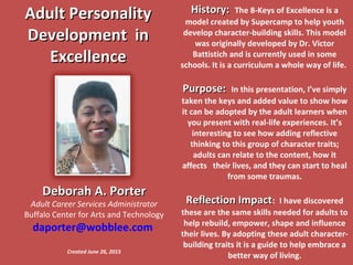 Adult PersonalityAdult Personality
Development inDevelopment in
ExcellenceExcellence
History:History: The 8-Keys of Excellence is a
model created by Supercamp to help youth
develop character-building skills. This model
was originally developed by Dr. Victor
Battistich and is currently used in some
schools. It is a curriculum a whole way of life.
Purpose:Purpose: In this presentation, I’ve simply
taken the keys and added value to show how
it can be adopted by the adult learners when
you present with real-life experiences. It’s
interesting to see how adding reflective
thinking to this group of character traits;
adults can relate to the content, how it
affects their lives, and they can start to heal
from some traumas.
Reflection ImpactReflection Impact: I have discovered
these are the same skills needed for adults to
help rebuild, empower, shape and influence
their lives. By adopting these adult character-
building traits it is a guide to help embrace a
better way of living.
Deborah A. PorterDeborah A. Porter
Adult Career Services Administrator
Buffalo Center for Arts and Technology
daporter@wobblee.com
Created June 26, 2015
 
