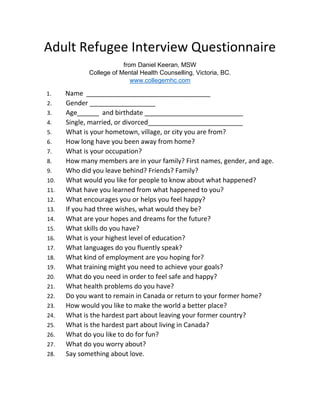 Adult Refugee Interview Questionnaire
from Daniel Keeran, MSW
College of Mental Health Counselling, Victoria, BC, Canada
www.collegemhc.com
This questionnaire can be used following a security screening of refugee claimants,
either before or after entry to the country of refuge.
IDENTITY
1. Name ___________________________________________
2. Gender __________________
3. Age______ and birthdate ___________________________
4. Single, married, or divorced__________________________
5. What is your hometown, village, or city you are from?
RECENT HISTORY
6. How long have you been away from home?
7. What was happening at the time you left home?
8. What would you like for people to know about what happened?
9. What have you learned or gained from what happened to you?
FAMILY AND FRIENDS
10. How many members are in your family? First names, gender, and age.
11. What deaths have occurred?
12. Who did you leave behind? Friends? Family?
13. Among your siblings, which one are you in the birth order, oldest to
youngest?
14. Please list other friends and relatives’ names and their contact
information such as phone, email, facebook page, etc. May we contact
them to receive money on your behalf? (their email is required)
EDUCATION, TRAINING, AND EMPLOYMENT
15. What was your occupation or profession in your country?
16. What skills do you have?
17. What is your highest level of education?
18. What languages do you fluently speak?
19. What kind of employment are you hoping for?
20. What training might you need to achieve your goals?
 
