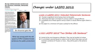 Changes under LASPO 2012
What was wrong with the old
system of IPPs? (Indeterminate
sentences for public protection)
Bin Arsonist gets life
s.124-5 LASPO 2012 Extended Determinate Sentences
 D poses a significant risk of serious harm to the public.
 Previously have been convicted of a serious violent or sexual offences
 Completed one of these specific serious violent or sexual offences again (there’s a
list!)
 Be subject to a minimum of 4 years custody for this offence
s.122 LASPO 2012“Two Strikes Life Sentence”
 Aimed at the most dangerous offenders. They may be handed out where:
 D committed a second sexual or violent crime for which they have, and will
received a sentence of 10 years or more… they will be given a life sentence
instead.
 