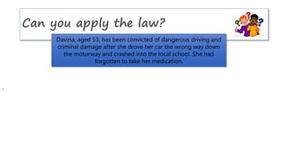 Can you apply the law?
Davina, aged 53, has been convicted of dangerous driving and
criminal damage after she drove her car the wrong way down
the motorway and crashed into the local school. She had
forgotten to take her medication.
 