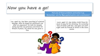 Now you have a go!
Pick one of these problems and write it up.
Remember: aim for five applied points and a conclusion!
Louis, aged 19, has stolen £100 from his
mum to pay for his drinking. He currently
lives at home with her, and goes out each
night with his friends to drink in the town
centre
Leo, aged 26, has been convicted of criminal
damage, after he keyed his girlfriend’s car
after an argument. He loses his temper
easily and has one previous conviction for
breach of peace, for which he was given a
fine.
 