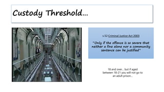 Custody Threshold…
s.52 Criminal Justice Act 2003
“Only if the offence is so severe that
neither a fine alone nor a community
sentence can be justified”
18 and over… but if aged
between 18-21 you will not go to
an adult prison…
 