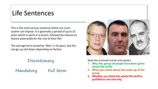 Life Sentences
Mandatory
Discretionary
Full term
Read the enclosed article and explain:
1. Why this group of people have been given
whole life tariffs
2. What you notice about the make up of the
group
3. Whether you think the whole life tariff is
justified or not and why.
This is the most serious sentence which our court
system can impose. It is generally a period of up to 25
years which is spent in a prison, followed by release on
licence potentially for the rest of their life!
The average term served by ‘lifers’ is 14 years, but this
can go up and down depending on factors.
 