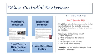 Other Custodial Sentences:
Mandatory
Sentences
Fixed Term or
Determinate
Sentence
Suspended
Sentence
Home Detention
Curfew
Homework Part two:
Due 4th December 2014
Using BBC, or other British news website, find an
example of each of the custodial sentences
(including the three types of life sentence) from
real life cases.
Produce your own summary of each:
 What happened
 What precisely was the sentence
 Why
 Do you agree or not and why
 Link to the source material
Challenge: can you also find examples of the
new LASPO sentences?
 