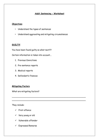 Adult Sentencing – Worksheet<br />Objectives <br />Understand the types of sentences<br />Understand aggravating and mitigating circumstances<br />GUILTY! <br />You have been found guilty so what next??<br />Certain information is taken into account...<br />Previous Convictions<br />Pre-sentence reports<br />Medical reports<br />Defendant’s finances <br />Mitigating Factors <br />What are mitigating factors? <br />______________________________________________________________________________________________________________________<br />They include:<br /> First offence<br /> Very young or old<br /> Vulnerable offender<br /> Expressed Remorse<br /> Home circumstances <br />I’m Guilty! <br />If you plead guilty early enough your sentence may be reduced.<br />This is usually cut by a third!!<br />BUT the Sentencing Guidelines Council issued new guidelines in July 2007 <br />Aggravating Factors <br />What are aggravating factors? <br />___________________________________________________________<br />They include:<br /> Previous convictions<br /> Committed on bail<br /> Racial or religious hostility<br /> Disability or sexual orientation hostility<br /> Vulnerable victim<br /> Committed by a group<br /> Abusing position of trust<br /> Use of weapon<br /> Drugs <br />-28575342900If the question asks about factors that might be taken into account, check to see if any aggravating or mitigating factors are present in the scenario.Also remember the maximum sentences a judge can impose e.g. 6 months for assault. Do not assume that a custodial sentence will be given!Exam Hint! <br />Types of Sentencing <br />There are many different types:<br /> Custodial<br /> Community Order<br /> Fines<br /> Discharges<br /> Home Detention Curfews<br /> Suspended Sentences<br /> Disqualification & Compensation Orders<br /> ASBOs <br />Custodial <br />Under the Criminal Justice Act 2003, s. 152 the court can only impose a custodial sentence if the offence is so severe that neither a fine or community sentence can be justified.<br />-38100633095Fixed Term SentencesAdult Custody refers to those over the age of 21, between 18-21 they would go to a secure Young Offenders Institute<br />17913351270Suspended Sentences<br />344805065405Life Sentences-3810017780Mandatory Sentences<br />-1542415384175Indeterminate Sentences 1886585469900Extended Sentences<br />Prison <br />Look at the picture of the prison cell you have been given.<br />How does this meet the purposes of sentencing a criminal? <br />Release and Parole <br />Do you think we should release people before their sentence is up?<br />Community Order <br />Under the Criminal Justice Act 2003 s. 177 one order can include anything the court considers necessary.<br />The order must contain one or more of 12 requirements to fulfil the purposes of sentencing.<br />The offender must consent to the order!<br />The order is determined by the seriousness of the offence, the offender’s risk and needs. <br />12 Requirements <br />Unpaid Work  - 40-300 hoursSupervision – up to 3 years_______________        – e.g. SexualDrug Rehabilitation – treatment and test___________________Mental Health treatmentResidenceSpecified Activity – up to 60 days____________________________ – from a placeCurfew – can be electronically monitoredAttendance Centre – 12-36 hours under 25’s<br />Fines <br />s.128 Powers of Criminal Courts (Sentencing) Act 2000<br /> Seriousness of the offence <br /> Offenders ability to pay. <br /> Under 16’s parents are deemed responsible.<br />If they don’t pay it can be taken out of wages! <br />Independent work <br />Find out what the remaining sentences are:<br /> Discharges – both types<br /> Suspended sentences<br /> Compensation & Restoration Order<br /> ASBOs <br />Cases <br />Look at the newspaper examples:<br />For each one consider the facts, the sentence given and why. <br />News CaseFactsSentenceWhy?<br />Exam Question <br />Oscar was a member of a group who supported a particular football team. One evening, after their team had lost a match, the group saw Jimmy who was wearing a football shirt of a rival team. They attacked him, knocked him to the ground and repeatedly kicked him. Oscar was caught, but the other members of the group escaped. Oscar has a number of previous convictions for offences involving violence, but he has learning difficulties and is easily influenced by others.<br />Outline the range of sentences available to the court. Taking into account any aggravating or mitigating factors, discuss how the court might treat Oscar. [20 marks] <br />