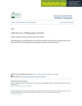 University of South Florida
Scholar Commons
School of Information Faculty Publications School of Information
1990
Adult Services: A Bibliography and Index
Authors: Kathleen de la Peña McCook and Harry D. Nuttall
This bibliography was developed by the Louisiana State University School of Library and Information Science
Research Center Annex Consulting Group to support research into adult library services.
Follow this and additional works at: http://scholarcommons.usf.edu/si_facpub
Part of the Library and Information Science Commons
This Data is brought to you for free and open access by the School of Information at Scholar Commons. It has been accepted for inclusion in School of
Information Faculty Publications by an authorized administrator of Scholar Commons. For more information, please contact
scholarcommons@usf.edu.
Scholar Commons Citation
McCook, Kathleen de la Peña and Nuttall, Harry D., "Adult Services: A Bibliography and Index" (1990). School of Information Faculty
Publications. 125.
http://scholarcommons.usf.edu/si_facpub/125
 