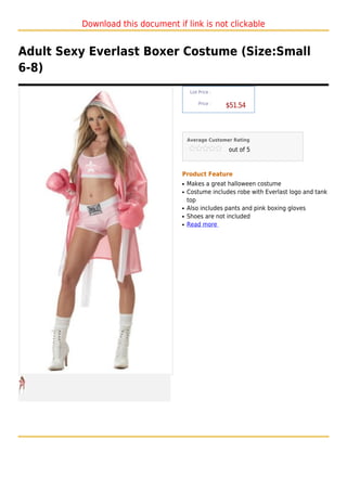 Download this document if link is not clickable


Adult Sexy Everlast Boxer Costume (Size:Small
6-8)
                                       List Price :

                                           Price :
                                                      $51.54



                                      Average Customer Rating

                                                      out of 5



                                  Product Feature
                                  q   Makes a great halloween costume
                                  q   Costume includes robe with Everlast logo and tank
                                      top
                                  q   Also includes pants and pink boxing gloves
                                  q   Shoes are not included
                                  q   Read more
 