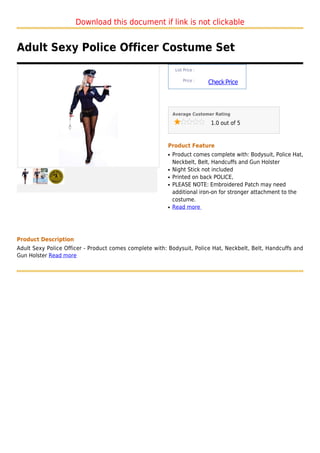 Download this document if link is not clickable


Adult Sexy Police Officer Costume Set
                                                              List Price :

                                                                  Price :
                                                                             Check Price



                                                             Average Customer Rating

                                                                              1.0 out of 5



                                                         Product Feature
                                                         q   Product comes complete with: Bodysuit, Police Hat,
                                                             Neckbelt, Belt, Handcuffs and Gun Holster
                                                         q   Night Stick not included
                                                         q   Printed on back POLICE,
                                                         q   PLEASE NOTE: Embroidered Patch may need
                                                             additional iron-on for stronger attachment to the
                                                             costume.
                                                         q   Read more




Product Description
Adult Sexy Police Officer - Product comes complete with: Bodysuit, Police Hat, Neckbelt, Belt, Handcuffs and
Gun Holster Read more
 