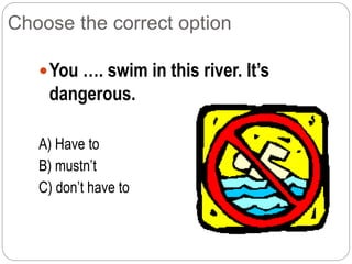 Choose the correct option
You …. swim in this river. It’s
dangerous.
A) Have to
B) mustn’t
C) don’t have to
 