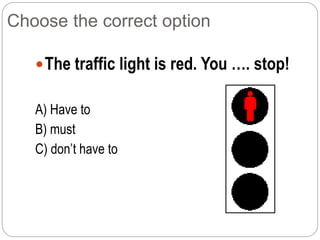 Choose the correct option
The traffic light is red. You …. stop!
A) Have to
B) must
C) don’t have to
 
