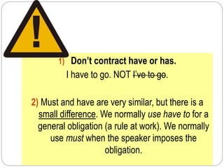 1) Don’t contract have or has.
I have to go. NOT I’ve to go.
2) Must and have are very similar, but there is a
small difference. We normally use have to for a
general obligation (a rule at work). We normally
use must when the speaker imposes the
obligation.
 