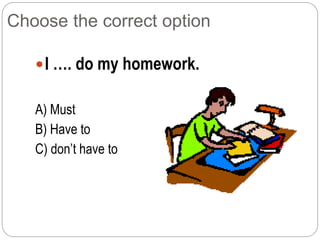 Choose the correct option
I …. do my homework.
A) Must
B) Have to
C) don’t have to
 
