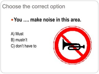 Choose the correct option
You …. make noise in this area.
A) Must
B) mustn’t
C) don’t have to
 