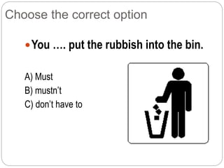 Choose the correct option
You …. put the rubbish into the bin.
A) Must
B) mustn’t
C) don’t have to
 