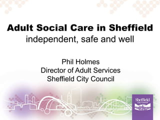 Adult Social Care in Sheffield
independent, safe and well
Phil Holmes
Director of Adult Services
Sheffield City Council
 