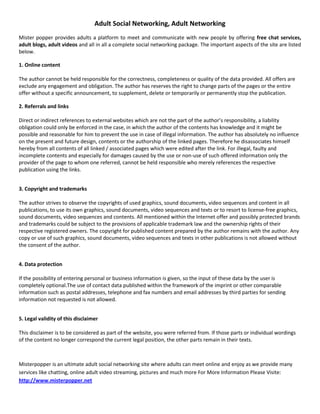 Adult Social Networking, Adult Networking<br />Mister popper provides adults a platform to meet and communicate with new people by offering free chat services, adult blogs, adult videos and all in all a complete social networking package. The important aspects of the site are listed below.<br />1. Online content The author cannot be held responsible for the correctness, completeness or quality of the data provided. All offers are exclude any engagement and obligation. The author has reserves the right to change parts of the pages or the entire offer without a specific announcement, to supplement, delete or temporarily or permanently stop the publication. <br />2. Referrals and links Direct or indirect references to external websites which are not the part of the author’s responsibility, a liability obligation could only be enforced in the case, in which the author of the contents has knowledge and it might be possible and reasonable for him to prevent the use in case of illegal information. The author has absolutely no influence on the present and future design, contents or the authorship of the linked pages. Therefore he disassociates himself hereby from all contents of all linked / associated pages which were edited after the link. For illegal, faulty and incomplete contents and especially for damages caused by the use or non-use of such offered information only the provider of the page to whom one referred, cannot be held responsible who merely references the respective publication using the links. <br /> <br />3. Copyright and trademarks The author strives to observe the copyrights of used graphics, sound documents, video sequences and content in all publications, to use its own graphics, sound documents, video sequences and texts or to resort to license-free graphics, sound documents, video sequences and contents. All mentioned within the Internet offer and possibly protected brands and trademarks could be subject to the provisions of applicable trademark law and the ownership rights of their respective registered owners. The copyright for published content prepared by the author remains with the author. Any copy or use of such graphics, sound documents, video sequences and texts in other publications is not allowed without the consent of the author. <br /> <br />4. Data protectionIf the possibility of entering personal or business information is given, so the input of these data by the user is completely optional.The use of contact data published within the framework of the imprint or other comparable information such as postal addresses, telephone and fax numbers and email addresses by third parties for sending information not requested is not allowed. <br /> <br />5. Legal validity of this disclaimer This disclaimer is to be considered as part of the website, you were referred from. If those parts or individual wordings of the content no longer correspond the current legal position, the other parts remain in their texts.<br />Misterpopper is an ultimate adult social networking site where adults can meet online and enjoy as we provide many services like chatting, online adult video streaming, pictures and much more For More Information Please Visite: http://www.misterpopper.net<br />