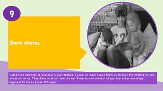Share stories.
9
Listen to their stories and share your stories. Tamariki learn heaps from us through the stories we tell
about our lives. They learn about how the world works and connect ideas and understandings together
to make sense of things.
 