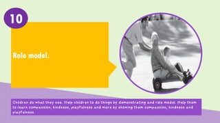 Role model.
10
Children do what they see. Help children to do things by demonstrating and role model. Help them
to learn compassion, kindness, playfulness and more by showing them compassion, kindness and
playfulness.
 